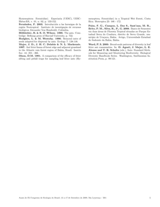 Hymenoptera: Formicidae). Especiaria (UESC), UESC-                      menoptera, Formicidae) in a Tropical Wet Forest, Costa
Ilh´us-BA, v. 01, n. 02, p. 133-152.
    e                                                                   Rica. Biotropica 23: 166 - 172.
Fern´ndez, F. 2003. Introducci´n a las hormigas de la
       a                            o
                                                                        Paim, F. G., Campos, L. Dos S., Sant’ana, M. R.,
regi´n Neotropical. Instituto de investiga¸ao de recursos
     o                                      c˜
                                                                        Brito, P. M., Silva, R., P., G. 2008. Banco de Sementes
biol´gicos Alexander Von Humboldt, Colˆmbia.
     o                                    o
                                                                        em duas areas de Floresta Tropical situadas no Parque Es-
                                                                                 ´
H¨lldobler, B. & E. O. Wilson. 1990. The ants. Com-
   o
                                                                        tadual Serra do Conduru, distrito de Serra Grande, mu-
bridge: Belknap press of Harvad University, p. 722.
                                                                        nic´
                                                                           ıpio de Uru¸uca, Bahia. Artigo, Universidade Estadual
                                                                                      c
Hudghes, L. & M. Westoby. 1990. Remoral rates of
                                                                        do Sudoeste da Bahia, Bahia.
seeds adapted for dispersal by ants. Ecology 7: 138-148.
Majer, J. D., J. H. C. Delabie & N. L. Mackenzie.                       Ward, P. S. 2000. Brood-scale patterns of diversity in leaf
1997. Ant litter fauna of forest edge and adjacent grassland            litter ant communities. In: D. Agosti, J. Majer, L. E.
in the Atlantic rain forest region of Bahia, Brazil. Insects            Alonso and T. R. Schultz (eds.), Ants: Standard Meth-
Soc. 44: 255 - 266.                                                     ods for Measuring and Monitoring Biodiversity. Biological
Olson, D.M. 1991. A comparison of the eﬃcacy of litter                  Diversity Handbook Series. Washington, Smithsonian In-
sifting and pitfall traps for sampling leaf litter ants (Hy-            stitution Press, p. 99-121.




Anais do IX Congresso de Ecologia do Brasil, 13 a 17 de Setembro de 2009, S˜o Louren¸o - MG
                                                                           a        c                                             3
 