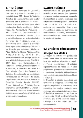 4. HISTÓRICO                                                5. ABRANGÊNCIA
Nos dias 05 e 06 de maio de 2011, a ANVISA                  Medicamentos de qualquer classe
realizou a primeira reunião para                            terapêutica em desuso por qualquer
constituição do GTT - Grupo de Trabalho                     motivo que esteja em poder da população
Temático de Medicamentos com caráter                        (farmacinhas), a serem recolhidos nas
provisório sob a orientação do CORI –                       cidades selecionadas pelo GTT com base
Comitê Orientador formado pelos cinco                       e m      c r i t é r i o s         t é c n i c o s .
ministérios (Meio Ambiente, Saúde,                          Aplica-se ao consumidor final e aos
Fa z e n d a , A g r i c u l t u ra Pe c u á r i a e        integrantes da cadeia de suprimento de
A b a s t e c i m e n t o , D e s e n v o lv i m e n t o    medicamentos: indústria, importadores,
Indústria e Comércio Exterior), cuja                        t r a n s p o r t a d o re s , d i s t r i b u i d o re s ,
principal finalidade é a criação da Logística               farmácias e drogarias.
Reversa de Medicamentos em
atendimento a Lei 12.305/10 e o decreto
7.404. Após várias reuniões do GTT com a
participação das entidades (Abafarma,                       5.1 Critérios Técnicos para
Abap, Abcfarma, Abema, Abetre, Abifina,
Ablp,Abracit,                   Abradilan,
                                                            seleção de cidades
                                                            A seleção das cidades que participarão
Abrafarma,Abras,Abre,Abrelpe,Abrifar,Al
                                                            desta Coleta amostral foi realizada com
anac,Alfob,Anfarlog,Anfarmag,CNC,CNM,
                                                            base nos critérios elencados a seguir:
CNT, Conasems, Conass,Conselho
                                                            a) Foram selecionados 13 estados
Federal de Farmácia, Conselho Federal de
                                                            representativos de todas as regiões
M e d i c i n a , C o n s e l h o Fe d e ra l d e
                                                            geográficas, que estatisticamente contem
Odontologia, Conselho Federal de
                                                            a diversidade da população brasileira em
Química, Departamento de Assistência
                                                            suas condições socioeconômicas, políticas
Farmacêutica do Ministério da Saúde,
                                                            e culturais.
Departamento de Proteção e Defesa do                        b) Trabalhar a adesão espontânea das
Cons.FBH, Febrafar, Fenafar ,FNECDC,                        farmácias e drogarias existentes nas
Frente Nacional de Prefeitos, Ibama,                        capitais, respeitando as suas estruturas e
Interfarma, Sbrafh, Sindifargo, Sindifar e                  procedimentos, porém coletando seus
Sindusfarma), criou-se o Grupo Temático                     dados, para centralização de informações.
de Medicamentos em Goiás (GTM/GO), cujo                     c) Logística adequada e serviços de
projeto está em sequência.                                  d e st i n a ç ã o f i n a l a m b i e n t a l m e n t e
                                                            adequada (ex. aterro sanitário classe 1,
                                                            serviços de incineração, co-
                                                            processamento).

                                        Lei 12.305/2010 - PNRS - Política Nacional de Resíduos Sólidos
                                                       Grupo Temático de Medicamentos [GTM/Goiás]              10
 