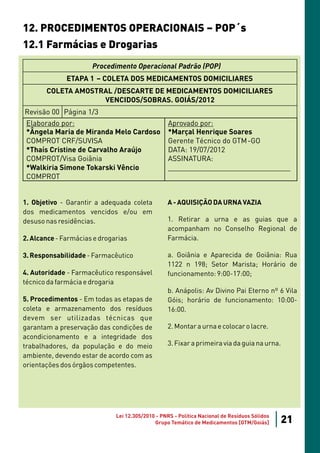 12. PROCEDIMENTOS OPERACIONAIS – POP´s
12.1 Farmácias e Drogarias
                      Procedimento Operacional Padrão (POP)
              ETAPA 1 – COLETA DOS MEDICAMENTOS DOMICILIARES
       COLETA AMOSTRAL /DESCARTE DE MEDICAMENTOS DOMICILIARES
                    VENCIDOS/SOBRAS. GOIÁS/2012
Revisão 00 Página 1/3
 Elaborado por:                                    Aprovado por:
 *Ângela Maria de Miranda Melo Cardoso             *Marçal Henrique Soares
 COMPROT CRF/SUVISA                                Gerente Técnico do GTM-GO
 *Thaís Cristine de Carvalho Araújo                DATA: 19/07/2012
 COMPROT/Visa Goiânia                              ASSINATURA:
 *Walkiria Simone Tokarski Vêncio                  _______________________________
 COMPROT


1. Objetivo - Garantir a adequada coleta          A - AQUISIÇÃO DA URNA VAZIA
dos medicamentos vencidos e/ou em
desuso nas residências.                           1. Retirar a urna e as guias que a
                                                  acompanham no Conselho Regional de
2. Alcance - Farmácias e drogarias                Farmácia.

3. Responsabilidade - Farmacêutico                a. Goiânia e Aparecida de Goiânia: Rua
                                                  1122 n 198; Setor Marista; Horário de
4. Autoridade - Farmacêutico responsável          funcionamento: 9:00-17:00;
técnico da farmácia e drogaria
                                                  b. Anápolis: Av Divino Pai Eterno nº 6 Vila
5. Procedimentos - Em todas as etapas de          Góis; horário de funcionamento: 10:00-
coleta e armazenamento dos resíduos               16:00.
devem ser utilizadas técnicas que
garantam a preservação das condições de           2. Montar a urna e colocar o lacre.
acondicionamento e a integridade dos
trabalhadores, da população e do meio             3. Fixar a primeira via da guia na urna.
ambiente, devendo estar de acordo com as
orientações dos órgãos competentes.




                              Lei 12.305/2010 - PNRS - Política Nacional de Resíduos Sólidos
                                             Grupo Temático de Medicamentos [GTM/Goiás]        21
 