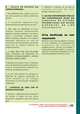 B - C O L E TA D O R E S Í D U O N A              2. Registrar a segunda via da guia no
FARMÁCIA/DROGARIA                                 sistema através do link:
                                                  gttmgo.multidata.com.br.
1. No estabelecimento, colocar a urna em
um local acessível ao cliente, próximo ao         D - DAS NÃO CONFORMIDADES TODAS AS
banner.                                           NÃO CONFORMIDADES DEVEM SER
                                                  L A N Ç A D A S N O S I S T E M A
2. O consumidor depositará seus                   I N F O R M AT I Z A D O Q U E E S TA R Á
medicamentos vencidos/sobras na urna;             D I S P O N Í V E L       N O    L I N K
                                                  gttmgo.multidata.com.br.
3. Não pode ser depositado na urna:
material infectante, perfurocortante
(agulhas, seringas, lancetas) e aerossóis.
Caso o consumidor entregue algum                  Urna danificada ou com
desses produtos, descartar no recipente           vazamento
adequado (descartex no caso de                    Revestir a urna com saco plástico e colocar
infectantes e perfurocortantes e aerossóis        no local destinado ao armazenamento
junto com os resíduos químicos do                 temporário de resíduos do
estabelecimento)                                  estabelecimento. Solicitar de imediato a
                                                  coleta pelo operador logístico. Lançar no
4. A URNA NÃO PODE SER UTILIZADA                  sistema informatizado disponível no link
PARA DESCARTE DE RESÍDUOS DO                      http://www.gtmgo.multidata.com.br.
PRÓPRIO ESTABELECIMENTO, APENAS
RESÍDUOS DOMICILIARES.

5. Quando a urna estiver cheia, armazenar
em local identificado (preferencialmente o
local de armazenamento temporário de
resíduos do estabelecimento).

6. A urna cheia deverá ser entregue ao
Operador de Logística cadastrado na
coleta amostral ou ser entregue
diretamente no Armazenador Temporário
cadastrado.

C - EXPEDIÇÃO DA URNA COM OS
RESÍDUOS COLETADOS

1. Quando o responsável pelo transporte
for efetuar a coleta da urna cheia,
preencher a segunda e a terceira vias da
guia.

                              Lei 12.305/2010 - PNRS - Política Nacional de Resíduos Sólidos
                                             Grupo Temático de Medicamentos [GTM/Goiás]        22
 