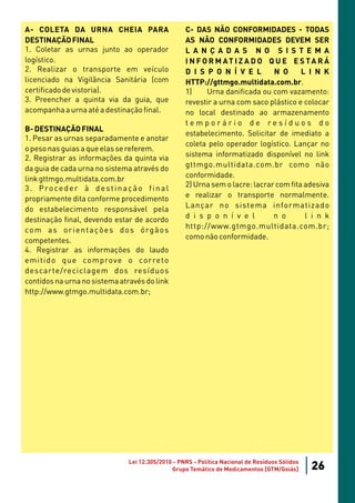 A- COLETA DA URNA CHEIA PARA                          C- DAS NÃO CONFORMIDADES - TODAS
DESTINAÇÃO FINAL                                      AS NÃO CONFORMIDADES DEVEM SER
1. Coletar as urnas junto ao operador                 L A N Ç A D A S N O S I S T E M A
logístico.                                            I N F O R M AT I Z A D O Q U E E S TA R Á
2. Realizar o transporte em veículo                   D I S P O N Í V E L        N O      L I N K
licenciado na Vigilância Sanitária (com               HTTP://gttmgo.multidata.com.br.
certificado de vistoria).                             1)     Urna danificada ou com vazamento:
3. Preencher a quinta via da guia, que                revestir a urna com saco plástico e colocar
acompanha a urna até a destinação final.              no local destinado ao armazenamento
                                                      temporário de resíduos do
B- DESTINAÇÃO FINAL
                                                      estabelecimento. Solicitar de imediato a
1. Pesar as urnas separadamente e anotar
                                                      coleta pelo operador logístico. Lançar no
o peso nas guias a que elas se referem.
                                                      sistema informatizado disponível no link
2. Registrar as informações da quinta via
                                                      gttmgo.multidata.com.br como não
da guia de cada urna no sistema através do
                                                      conformidade.
link gttmgo.multidata.com.br
                                                      2) Urna sem o lacre: lacrar com fita adesiva
3 . P ro ce d e r à d e st i n a ç ã o f i n a l
                                                      e realizar o transporte normalmente.
propriamente dita conforme procedimento
                                                      Lançar no sistema informatizado
do estabelecimento responsável pela
                                                      d i s p o n í v e l        n o       l i n k
destinação final, devendo estar de acordo
                                                      http://www.gtmgo.multidata.com.br;
c o m a s o r i e n t a ç õ e s d o s ó rg ã o s
                                                      como não conformidade.
competentes.
4. Registrar as informações do laudo
e m i t i d o q u e co m p rove o co r re to
descarte/reciclagem dos resíduos
contidos na urna no sistema através do link
http://www.gtmgo.multidata.com.br;




                                  Lei 12.305/2010 - PNRS - Política Nacional de Resíduos Sólidos
                                                 Grupo Temático de Medicamentos [GTM/Goiás]        26
 