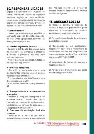 dos resíduos recebidos e efetuar os
14. RESPONSABILIDADES                              devidos registros, obedecendo às normas
Órgãos e Estabelecimentos Públicos de
                                                   ambientais vigentes.
saúde, Prefeituras, órgãos de vigilância
sanitária, órgãos de meio ambiente,
empresas de limpeza pública participarão
no processo como parceiros na divulgação           15. ADESÃO À COLETA
e com o caráter consultivo e informativo.          a) Resposta positiva à pesquisa de
                                                   interesse realizada previamente pelos
1. Consumidor final                                sindicatos e associações do comércio
- Levar os medicamentos vencidos e                 varejista das cidades participantes.
sobras até os postos de coleta e deposita-
los nas urnas apropriadas seguindo as              b) Permanência na Coleta durante todo o
instruções na própria urna.                        período (seis meses).

2. Conselho Regional de Farmácia                   c) Designação de um profissional
- Garantir a distribuição das urnas e guias        responsável pelo envio e recebimento de
de transporte às farmácias e drogarias             informações on-line em tempo real dos
mantendo o protocolo assinado pelo                 dados pertinentes à coleta. Veja cartilha de
retirante das urnas.                               instruções CRF/MULTIDATA.
- Manter o cadastro atualizado de todos os
participantes no processo.                         d) Assinatura do termo de adesão e
                                                   responsabilidade.
3. Farmácias e drogarias
- Garantir a adequada coleta dos                   e) Participar dos treinamentos que serão
medicamentos vencidos e/ou em desuso               ministrados pelo GTM/GO.
nas drogarias e farmácias.
- O responsável na farmácia/drogaria será
determinado pelo seu RT.
- A Autoridade na farmácia/drogaria será o
RT.

4. Transportadores e armazenadores
provisórios
- Garantir o adequado transporte e ou
armazenamento correto das urnas
contendo os resíduos de medicamentos,
obedecendo as normas de segurança e
seus procedimentos internos.
5. Empresas de destinação final dos
resíduos
- Proceder à destinação final
ambientalmente correta e documentada

                               Lei 12.305/2010 - PNRS - Política Nacional de Resíduos Sólidos
                                              Grupo Temático de Medicamentos [GTM/Goiás]        30
 