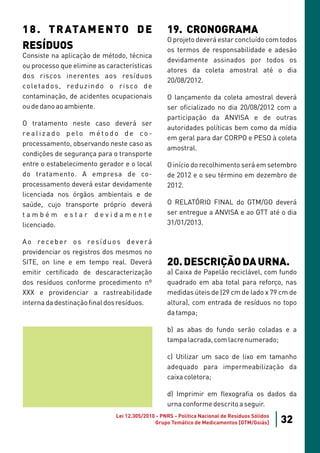 1 8 . T R ATA M E N T O D E                            19. CRONOGRAMA
                                                       O projeto deverá estar concluído com todos
RESÍDUOS                                               os termos de responsabilidade e adesão
Consiste na aplicação de método, técnica
                                                       devidamente assinados por todos os
ou processo que elimine as características
                                                       atores da coleta amostral até o dia
dos riscos inerentes aos resíduos
                                                       20/08/2012.
co le t a d o s , re d u z i n d o o r i s co d e
contaminação, de acidentes ocupacionais                O lançamento da coleta amostral deverá
ou de dano ao ambiente.                                ser oficializado no dia 20/08/2012 com a
                                                       participação da ANVISA e de outras
O tratamento neste caso deverá ser
                                                       autoridades políticas bem como da mídia
realizado pelo método de co-
                                                       em geral para dar CORPO e PESO à coleta
processamento, observando neste caso as
                                                       amostral.
condições de segurança para o transporte
entre o estabelecimento gerador e o local              O início do recolhimento será em setembro
do tratamento. A empresa de co-                        de 2012 e o seu término em dezembro de
processamento deverá estar devidamente                 2012.
licenciada nos órgãos ambientais e de
saúde, cujo transporte próprio deverá                  O RELATÓRIO FINAL do GTM/GO deverá
também estar devidamente                               ser entregue a ANVISA e ao GTT até o dia
licenciado.                                            31/01/2013.

A o re c e b e r o s re s í d u o s d e v e r á
providenciar os registros dos mesmos no
SITE, on line e em tempo real. Deverá                  20. DESCRIÇÃO DA URNA.
emitir certificado de descaracterização                a) Caixa de Papelão reciclável, com fundo
dos resíduos conforme procedimento nº                  quadrado em aba total para reforço, nas
XXX e providenciar a rastreabilidade                   medidas úteis de (29 cm de lado x 79 cm de
interna da destinação final dos resíduos.              altura), com entrada de resíduos no topo
                                                       da tampa;

                                                       b) as abas do fundo serão coladas e a
                                                       tampa lacrada, com lacre numerado;

                                                       c) Utilizar um saco de lixo em tamanho
                                                       adequado para impermeabilização da
                                                       caixa coletora;

                                                       d) Imprimir em flexografia os dados da
                                                       urna conforme descrito a seguir.
                                   Lei 12.305/2010 - PNRS - Política Nacional de Resíduos Sólidos
                                                  Grupo Temático de Medicamentos [GTM/Goiás]        32
 