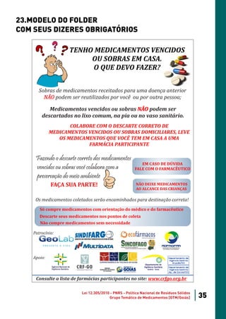 23.MODELO DO FOLDER
COM SEUS DIZERES OBRIGATÓRIOS

                    TENHO MEDICAMENTOS VENCIDOS
                         OU SOBRAS EM CASA.
                         O QUE DEVO FAZER?


       Sobras de medicamentos receitados para uma doença anterior
         NÃO podem ser reutilizados por você ou por outra pessoa;

           Medicamentos vencidos ou sobras NÃO podem ser
        descartados no lixo comum, na pia ou no vaso sanitário.
                    COLABORE COM O DESCARTE CORRETO DE
             MEDICAMENTOS VENCIDOS OU SOBRAS DOMICILIARES, LEVE
                OS MEDICAMENTOS QUE VOCÊ TEM EM CASA A UMA
                          FARMÁCIA PARTICIPANTE

     Fazendo o descarte correto dos medicamentos
                                                           EM CASO DE DÚVIDA
     vencidos ou sobras você colabora com a             FALE COM O FARMACÊUTICO
     preservação do meio ambiente
             FAÇA SUA PARTE!                            NÃO DEIXE MEDICAMENTOS
                                                        AO ALCANCE DAS CRIANÇAS

     Os medicamentos coletados serão encaminhados para destinação correta!
       Só compre medicamentos com orientação do médico e do farmacêutico
       Descarte seus medicamentos nos pontos de coleta
       Não compre medicamentos sem necessidade

    Patrocínio:




    Apoio:                                                                 Departamento de
                                                                           Vigilância Sanitária
                                                                              Anápolis/GO

                                                                           Departamento de
                                                                           Vigilância Sanitária
                                                                           Apª. de Goiânia/GO


     Consulte a lista de farmácias participantes no site: www.crfgo.org.br

                          Lei 12.305/2010 - PNRS - Política Nacional de Resíduos Sólidos
                                         Grupo Temático de Medicamentos [GTM/Goiás]               35
 