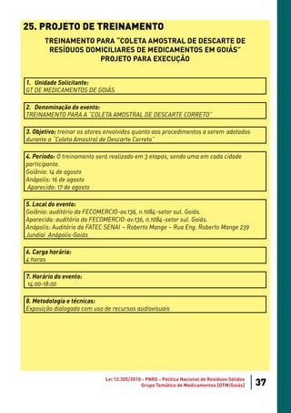 25. PROJETO DE TREINAMENTO
       TREINAMENTO PARA “COLETA AMOSTRAL DE DESCARTE DE
        RESÍDUOS DOMICILIARES DE MEDICAMENTOS EM GOIÁS”
                    PROJETO PARA EXECUÇÃO


1. Unidade Solicitante:
GT DE MEDICAMENTOS DE GOIÁS

2. Denominação do evento:
TREINAMENTO PARA A “COLETA AMOSTRAL DE DESCARTE CORRETO”

3. Objetivo: treinar os atores envolvidos quanto aos procedimentos a serem adotados
durante a “Coleta Amostral de Descarte Correto”

4. Período: O treinamento será realizado em 3 etapas, sendo uma em cada cidade
participante.
Goiânia: 14 de agosto
Anápolis: 16 de agosto
Aparecida: 17 de agosto

5. Local do evento:
Goiânia: auditório da FECOMERCIO-av.136, n.1084-setor sul. Goiás.
Aparecida: auditório da FECOMERCIO-av.136, n.1084-setor sul. Goiás.
Anápolis: Auditório da FATEC SENAI – Roberto Mange – Rua Eng. Roberto Mange 239
Jundiaí Anápolis-Goiás

6. Carga horária:
4 horas

7. Horário do evento:
14:00-18:00

8. Metodologia e técnicas:
Exposição dialogada com uso de recursos audiovisuais




                             Lei 12.305/2010 - PNRS - Política Nacional de Resíduos Sólidos
                                            Grupo Temático de Medicamentos [GTM/Goiás]        37
 