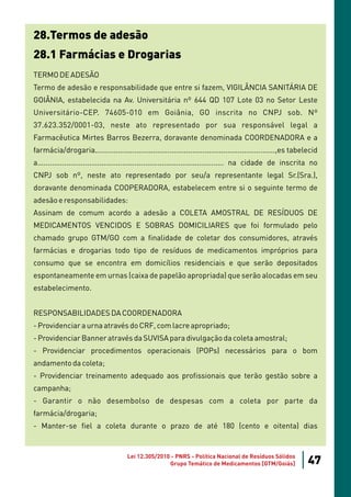 28.Termos de adesão
28.1 Farmácias e Drogarias
TERMO DE ADESÃO
Termo de adesão e responsabilidade que entre si fazem, VIGILÂNCIA SANITÁRIA DE
GOIÂNIA, estabelecida na Av. Universitária nº 644 QD 107 Lote 03 no Setor Leste
Universitário-CEP. 74605-010 em Goiânia, GO inscrita no CNPJ sob. Nº
37.623.352/0001-03, neste ato representado por sua responsável legal a
Farmacêutica Mirtes Barros Bezerra, doravante denominada COORDENADORA e a
farmácia/drogaria.......................................................................................,es tabelecid
a.......................................................................................... na cidade de inscrita no
CNPJ sob nº, neste ato representado por seu/a representante legal Sr.(Sra.),
doravante denominada COOPERADORA, estabelecem entre si o seguinte termo de
adesão e responsabilidades:
Assinam de comum acordo a adesão a COLETA AMOSTRAL DE RESÍDUOS DE
MEDICAMENTOS VENCIDOS E SOBRAS DOMICILIARES que foi formulado pelo
chamado grupo GTM/GO com a finalidade de coletar dos consumidores, através
farmácias e drogarias todo tipo de resíduos de medicamentos impróprios para
consumo que se encontra em domicílios residenciais e que serão depositados
espontaneamente em urnas (caixa de papelão apropriada) que serão alocadas em seu
estabelecimento.


RESPONSABILIDADES DA COORDENADORA
- Providenciar a urna através do CRF, com lacre apropriado;
- Providenciar Banner através da SUVISA para divulgação da coleta amostral;
- Providenciar procedimentos operacionais (POPs) necessários para o bom
andamento da coleta;
- Providenciar treinamento adequado aos profissionais que terão gestão sobre a
campanha;
- Garantir o não desembolso de despesas com a coleta por parte da
farmácia/drogaria;
- Manter-se fiel a coleta durante o prazo de até 180 (cento e oitenta) dias


                                      Lei 12.305/2010 - PNRS - Política Nacional de Resíduos Sólidos
                                                     Grupo Temático de Medicamentos [GTM/Goiás]                  47
 