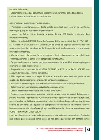 impreterivelmente;
- Esclarecer dúvidas que porventura possam surgir durante o período da coleta;
- Inspecionar a aplicação dos procedimentos.


RESPONSABILIDADES DA COOPERADORA
- Participar espontaneamente desta coleta amostral sem cobrar de nenhuma
instituição qualquer tipo de encargo financeiro.
- Manter-se fiel a coleta durante o prazo de até 180 (cento e oitenta) dias
impreterivelmente;
- Retirar na sede do CRF/GO-Conselho Regional de Farmácia, sito á Rua 1.122 nº 198 –
St. Marista – CEP:74.175-110 – Goiânia-GO, as urnas de papelão desmontadas com
seus respectivos lacres e banner de divulgação, assinando neste ato o protocolo de
retirada dos mesmos;
- Montar a urna colando seu fundo e colocando dentro da mesma um saco de lixo de
100 litros, lacrando-a com o lacre apropriado para tal urna;
- Se possível colocar o banner perto da urna ou em local de fácil visualização para
chamar a atenção do consumidor;
- Disponibilizar a urna em local SECO, SEGURO, VISIVEL e de FÁCIL ACESSO aos
consumidores que aderirem à campanha;
- Não depositar nesta urna específica para campanha, seus resíduos próprios de
saúde e ou de medicamentos impróprios para comercialização;
- Não utilizar esta urna para outras finalidades diferentes dos objetivos da coleta;
- Determinar um ou mais responsável pela gestão da urna;
- Lançar o resultado de sua coleta no PGRSS urna a urna;
- No encerramento da urna, quando a mesma estiver cheia, se possuir balança deve
pesar a mesma e registrar na GIA, entregar a urna ao operador de logística autorizado,
preenchendo a via da GIA de transporte e colher assinatura do operador de logística na
sua via da GIA para sua segurança e comprovação de entrega e finalmente fazer os
lançamentos no site http://www.gtmgo.multidata.com.br. tudo de acordo com seu
POP E TREINAMENTO RECEBIDO;
- No caso de dúvidas ao fazer os lançamentos no site, existe um manual no próprio site
que explica passo a passo como fazer, se não conseguir entrar em contato com a



                             Lei 12.305/2010 - PNRS - Política Nacional de Resíduos Sólidos
                                            Grupo Temático de Medicamentos [GTM/Goiás]        48
 