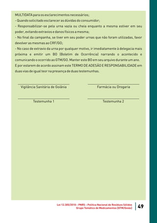 MULTIDATA para os esclarecimentos necessários;
- Quando solicitado esclarecer as dúvidas do consumidor;
- Responsabilizar-se pela urna vazia ou cheia enquanto a mesma estiver em seu
poder, evitando extravios e danos físicos a mesma;
- No final da campanha, se tiver em seu poder urnas que não foram utilizadas, favor
devolver as mesmas ao CRF/GO;
- No caso de extravio da urna por qualquer motivo, ir imediatamente à delegacia mais
próxima e emitir um BO (Boletim de Ocorrência) narrando o acontecido e
comunicando o ocorrido ao GTM/GO. Manter este BO em seu arquivo durante um ano.
E por estarem de acordo assinam este TERMO DE ADESÃO E RESPONSABILIDADE em
duas vias de igual teor na presença de duas testemunhas.


 ____________________________                        ____________________________
   Vigilância Sanitária de Goiânia                        Farmácia ou Drogaria

 ____________________________                        ____________________________
         Testemunha 1                                        Testemunha 2




                            Lei 12.305/2010 - PNRS - Política Nacional de Resíduos Sólidos
                                           Grupo Temático de Medicamentos [GTM/Goiás]        49
 