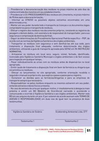 - Providenciar a descaracterização dos resíduos no prazo máximo de sete dias da
coleta e entrada dos mesmos em seu estabelecimento;
- Providenciar o CO-PROCESSAMENTO dos resíduos em cimenteira, no prazo máximo
de 90 dias após a descaracterização;
- Informar ao GTM/GO os possíveis objetos estranhos encontrados em uma
determinada urna;
- Manter em seu poder durante todo o transporte as licenças e os documentos legais
comprobatórios para o transporte de resíduos;
- Efetuar o registro dos resíduos nos documentos próprios, constando os registros da
pesagem e demais dados, com assinatura do responsável do transportador, para sua
segurança e comprovação da destinação final;
- Seguir as determinações do Procedimento Operacional Padrão específico – POP, de
acordo com as normas da Vigilância Sanitária e dos órgãos ambientais;
- Transportar os resíduos com segurança e sem danificá-las até sua sede, para
tratamento e disposição final adequada, conforme determinação dos órgãos
ambientais, utilizando a guia de transporte aprovada pela SEFAZ em IN-INSTRUÇÃO
NORMATIVA;
- Armazenar os resíduos em local seco, seguro, visível, fechado, identificado,
licenciado pela Vigilância Sanitária Municipal e órgãos ambientais e de fácil acesso
para inspeção em qualquer tempo;
- Pesar individualmente as urnas com os resíduos antes de dispensá-los no local
apropriado;
- Emitir laudo de tratamento e disposição final em favor da farmácia ou drogaria que
encaminhou os resíduos;
- Efetuar os lançamentos no site apropriado, conforme orientação recebida e
seguindo o manual no próprio site, que explica o passo a passo para o registro;
- Esclarecer as dúvidas para as farmácias/drogarias e para as empresas de
transporte sempre que necessário;
- Responsabilizar-se pelos resíduos enquanto os mesmos estiverem em seu poder,
evitando extravios e danos físicos a mesma;
- No caso de extravio da urna por qualquer motivo, ir imediatamente à delegacia mais
próxima e emitir um BO (Boletim de Ocorrência) narrando o acontecido e
comunicando o ocorrido à Vigilância Sanitária e aos órgãos ambientais. Manter este
BO em seu arquivo durante um ano. E por estarem de acordo assinam este TERMO DE
ADESÃO E RESPONSABILIDADE em duas vias de igual teor na presença de duas
testemunhas.


 ____________________________                       ____________________________
   Vigilância Sanitária de Goiânia                  Ecoblending Ambiental Ltda. ETT


 ____________________________                       ____________________________
         Testemunha 1                                       Testemunha 2


                           Lei 12.305/2010 - PNRS - Política Nacional de Resíduos Sólidos
                                          Grupo Temático de Medicamentos [GTM/Goiás]        51
 