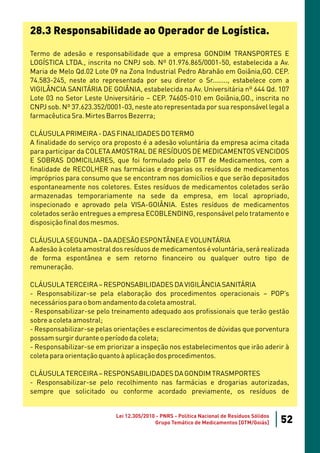 28.3 Responsabilidade ao Operador de Logística.

Termo de adesão e responsabilidade que a empresa GONDIM TRANSPORTES E
LOGÍSTICA LTDA., inscrita no CNPJ sob. Nº 01.976.865/0001-50, estabelecida a Av.
Maria de Melo Qd.02 Lote 09 na Zona Industrial Pedro Abrahão em Goiânia,GO. CEP.
74.583-245, neste ato representada por seu diretor o Sr........, estabelece com a
VIGILÂNCIA SANITÁRIA DE GOIÂNIA, estabelecida na Av. Universitária nº 644 Qd. 107
Lote 03 no Setor Leste Universitário – CEP. 74605-010 em Goiânia,GO., inscrita no
CNPJ sob. Nº 37.623.352/0001-03, neste ato representada por sua responsável legal a
farmacêutica Sra. Mirtes Barros Bezerra;

CLÁUSULA PRIMEIRA - DAS FINALIDADES DO TERMO
A finalidade do serviço ora proposto é a adesão voluntária da empresa acima citada
para participar da COLETA AMOSTRAL DE RESÍDUOS DE MEDICAMENTOS VENCIDOS
E SOBRAS DOMICILIARES, que foi formulado pelo GTT de Medicamentos, com a
finalidade de RECOLHER nas farmácias e drogarias os resíduos de medicamentos
impróprios para consumo que se encontram nos domicílios e que serão depositados
espontaneamente nos coletores. Estes resíduos de medicamentos coletados serão
armazenadas temporariamente na sede da empresa, em local apropriado,
inspecionado e aprovado pela VISA-GOIÂNIA. Estes resíduos de medicamentos
coletados serão entregues a empresa ECOBLENDING, responsável pelo tratamento e
disposição final dos mesmos.

CLÁUSULA SEGUNDA – DA ADESÃO ESPONTÂNEA E VOLUNTÁRIA
A adesão à coleta amostral dos resíduos de medicamentos é voluntária, será realizada
de forma espontânea e sem retorno financeiro ou qualquer outro tipo de
remuneração.

CLÁUSULA TERCEIRA – RESPONSABILIDADES DA VIGILÂNCIA SANITÁRIA
- Responsabilizar-se pela elaboração dos procedimentos operacionais – POP’s
necessários para o bom andamento da coleta amostral.
- Responsabilizar-se pelo treinamento adequado aos profissionais que terão gestão
sobre a coleta amostral;
- Responsabilizar-se pelas orientações e esclarecimentos de dúvidas que porventura
possam surgir durante o período da coleta;
- Responsabilizar-se em priorizar a inspeção nos estabelecimentos que irão aderir à
coleta para orientação quanto à aplicação dos procedimentos.

CLÁUSULA TERCEIRA – RESPONSABILIDADES DA GONDIM TRASMPORTES
- Responsabilizar-se pelo recolhimento nas farmácias e drogarias autorizadas,
sempre que solicitado ou conforme acordado previamente, os resíduos de


                           Lei 12.305/2010 - PNRS - Política Nacional de Resíduos Sólidos
                                          Grupo Temático de Medicamentos [GTM/Goiás]        52
 