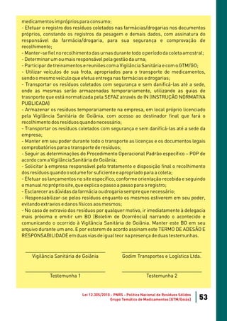medicamentos impróprios para consumo;
- Efetuar o registro dos resíduos coletados nas farmácias/drogarias nos documentos
próprios, constando os registros da pesagem e demais dados, com assinatura do
responsável da farmácia/drogaria, para sua segurança e comprovação de
recolhimento;
- Manter-se fiel no recolhimento das urnas durante todo o período da coleta amostral;
- Determinar um ou mais responsável pela gestão da urna;
- Participar de treinamentos e reuniões com a Vigilância Sanitária e com o GTM/GO;
- Utilizar veículos de sua frota, apropriados para o transporte de medicamentos,
sendo o mesmo veículo que efetua entrega nas farmácias e drogarias;
- Transportar os resíduos coletados com segurança e sem danificá-las até a sede,
onde as mesmas serão armazenadas temporariamente, utilizando as guias de
trasnporte que está normatizada pela SEFAZ através de IN (INSTRUÇÃO NORMATIVA
PUBLICADA)
- Armazenar os resíduos temporariamente na empresa, em local próprio licenciado
pela Vigilância Sanitária de Goiânia, com acesso ao destinador final que fará o
recolhimento dos resíduos quando necessário;
- Transportar os resíduos coletados com segurança e sem danificá-las até a sede da
empresa;
- Manter em seu poder durante todo o transporte as licenças e os documentos legais
comprobatórios para o transporte de resíduos;
- Seguir as determinações do Procedimento Operacional Padrão específico – POP de
acordo com a Vigilância Sanitária de Goiânia;
- Solicitar à empresa responsável pelo tratamento e disposição final o recolhimento
dos resíduos quando o volume for suficiente e apropriado para a coleta;
- Efetuar os lançamentos no site específico, conforme orientação recebida e seguindo
o manual no próprio site, que explica o passo a passo para o registro;
- Esclarecer as dúvidas da farmácia ou drogaria sempre que necessário;
- Responsabilizar-se pelos resíduos enquanto os mesmos estiverem em seu poder,
evitando extravios e danos físicos aos mesmos;
- No caso de extravio dos resíduos por qualquer motivo, ir imediatamente à delegacia
mais próxima e emitir um BO (Boletim de Ocorrência) narrando o acontecido e
comunicando o ocorrido à Vigilância Sanitária de Goiânia. Manter este BO em seu
arquivo durante um ano. E por estarem de acordo assinam este TERMO DE ADESÃO E
RESPONSABILIDADE em duas vias de igual teor na presença de duas testemunhas.

 ______________________________                   ______________________________
    Vigilância Sanitária de Goiânia               Godim Transportes e Logística Ltda.

 ______________________________                   ______________________________
          Testemunha 1                                     Testemunha 2


                            Lei 12.305/2010 - PNRS - Política Nacional de Resíduos Sólidos
                                           Grupo Temático de Medicamentos [GTM/Goiás]        53
 