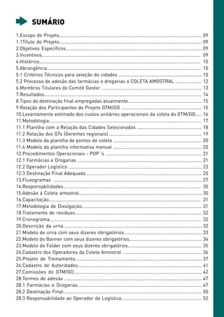 SUMÁRIO
1.Escopo do Projeto............................................................................................................ 09
1.1Título do Projeto............................................................................................................ 09
2.Objetivos Específicos....................................................................................................... 09
3.Incentivos........................................................................................................................ 09
4.Histórico.......................................................................................................................... 10
5.Abrangência.................................................................................................................... 10
5.1 Critérios Técnicos para seleção de cidades ............................................................... 10
5.2 Processo de adesão das farmácias e drogarias a COLETA AMOSTRAL .................... 12
6.Membros Titulares do Comitê Gestor ............................................................................ 13
7.Resultados....................................................................................................................... 14
8.Tipos de destinação final empregadas atualmente........................................................ 15
9.Relação dos Participantes do Projeto GTM/GO ............................................................. 15
10.Levantamento estimado dos custos unitários operacionais da coleta do GTM/GO..... 16
11.Metodologia................................................................................................................... 17
11.1 Planilha com a Relação das Cidades Selecionadas ................................................. 18
11.2 Relação dos GTs (Gerentes regionais) ...................................................................... 19
11.3 Modelo da planilha de pontos de coleta ................................................................... 20
11.4 Modelo da planilha informativa mensal ................................................................... 20
12.Procedimentos Operacionais - POP´s ......................................................................... 21
12.1 Farmácias e Drogarias .............................................................................................. 21
12.2 Operador Logístico ..................................................................................................... 23
12.3 Destinação Final Adequada ....................................................................................... 25
13.Fluxogramas ................................................................................................................ 27
14.Responsabilidades........................................................................................................ 30
15.Adesão á Coleta amostral............................................................................................. 30
16.Capacitação................................................................................................................... 31
17.Metodologia de Divulgação........................................................................................... 31
18.Tratamento de resíduos................................................................................................ 32
19.Cronograma................................................................................................................... 32
20.Descrição da urna......................................................................................................... 32
21.Modelo de urna com seus dizeres obrigatórios........................................................... 33
22.Modelo do Banner com seus dizeres obrigatórios....................................................... 34
23.Modelo do Folder com seus dizeres obrigatórios........................................................ 35
24.Cadastro dos Operadores da Coleta Amostral ............................................................ 36
25.Projeto de Treinamento................................................................................................ 37
26.Cadastro de Autoridades.............................................................................................. 41
27.Comissões do GTM/GO................................................................................................. 42
28.Termos de adesão ........................................................................................................ 47
28.1 Farmácias e Drogarias.............................................................................................. 47
28.2 Destinação Final......................................................................................................... 50
28.3 Responsabilidade ao Operador de Logística............................................................. 52
 