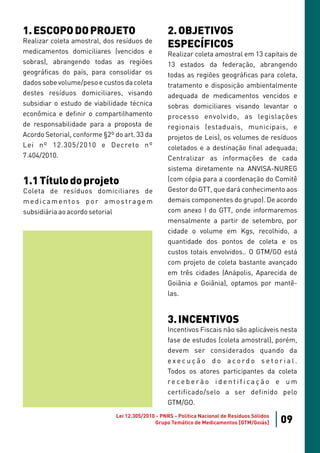1. ESCOPO DO PROJETO                              2. OBJETIVOS
Realizar coleta amostral, dos resíduos de
                                                  ESPECÍFICOS
medicamentos domiciliares (vencidos e             Realizar coleta amostral em 13 capitais de
sobras), abrangendo todas as regiões              13 estados da federação, abrangendo
geográficas do país, para consolidar os           todas as regiões geográficas para coleta,
dados sobe volume/peso e custos da coleta         tratamento e disposição ambientalmente
destes resíduos domiciliares, visando             adequada de medicamentos vencidos e
subsidiar o estudo de viabilidade técnica         sobras domiciliares visando levantar o
econômica e definir o compartilhamento            processo envolvido, as legislações
de responsabilidade para a proposta de            regionais (estaduais, municipais, e
Acordo Setorial, conforme §2º do art. 33 da       projetos de Leis), os volumes de resíduos
Lei nº 12.305/2010 e Decreto nº                   coletados e a destinação final adequada;
7.404/2010.                                       Centralizar as informações de cada
                                                  sistema diretamente na ANVISA-NUREG
1.1 Título do projeto                             (com cópia para a coordenação do Comitê
Coleta de resíduos domiciliares de                Gestor do GTT, que dará conhecimento aos
medicamentos por amostragem                       demais componentes do grupo). De acordo
subsidiária ao acordo setorial                    com anexo I do GTT, onde informaremos
                                                  mensalmente a partir de setembro, por
                                                  cidade o volume em Kgs, recolhido, a
                                                  quantidade dos pontos de coleta e os
                                                  custos totais envolvidos.. O GTM/GO está
                                                  com projeto de coleta bastante avançado
                                                  em três cidades (Anápolis, Aparecida de
                                                  Goiânia e Goiânia), optamos por mantê-
                                                  las.


                                                  3. INCENTIVOS
                                                  Incentivos Fiscais não são aplicáveis nesta
                                                  fase de estudos (coleta amostral), porém,
                                                  devem ser considerados quando da
                                                  execução do acordo setorial.
                                                  Todos os atores participantes da coleta
                                                  receberão identificação e um
                                                  certificado/selo a ser definido pelo
                                                  GTM/GO.
                              Lei 12.305/2010 - PNRS - Política Nacional de Resíduos Sólidos
                                             Grupo Temático de Medicamentos [GTM/Goiás]        09
 