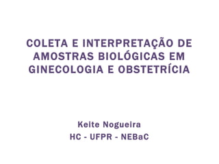 COLETA E INTERPRETAÇÃO DE AMOSTRAS BIOLÓGICAS EM GINECOLOGIA E OBSTETRÍCIA Keite Nogueira HC - UFPR - NEBaC 