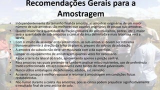 Recomendações Gerais para a
                Amostragem
•   Independentemente do tamanho final da amostra, as amostras originárias de um maior
    número de sub-amostras são melhores que aquelas originárias de poucas sub-amostras.
•   Quanto maior for a quantidade da fração grosseira do solo (cascalhos, pedras, etc.), maior
    será a quantidade de sub-amostras a coletar da área delimitada e mais laboriosa será a
    tarefa.
•   Com o intuito de se evitar erros sistemáticos, as sub-amostras devem ser retiradas
    transversalmente à direção da linha de plantio, preparo do solo ou da adubação.
•   A amostra do subsolo não deve ser misturada com a da superfície.
•   Limpar os equipamentos de amostragem quantas vezes for necessário.
•   Raspe a terra da lateral do trado, aproveitando apenas a porção central.
•   Para amostras nas quais pretende-se também analisar micro-nutrientes, use de preferência
    trado confeccionado em aço inoxidável e evite baldes de metal galvanizado.
•   Nunca utilize embalagens de defensivos, adubos, sal, remédio.
•   Ao sentir cansaço é melhor repousar e retornar à amostragem em condições físicas
    restabelecidas.
•   Não fumar durante a coleta das amostras, pois as cinzas podem prejudicar significativamente
    o resultado final de uma análise de solo.
 