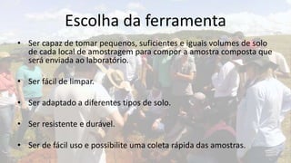 Escolha da ferramenta
• Ser capaz de tomar pequenos, suficientes e iguais volumes de solo
  de cada local de amostragem para compor a amostra composta que
  será enviada ao laboratório.

• Ser fácil de limpar.

• Ser adaptado a diferentes tipos de solo.

• Ser resistente e durável.

• Ser de fácil uso e possibilite uma coleta rápida das amostras.
 
