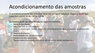 Acondicionamento das amostras
•   O acondicionamento das amostras deve ser em sacos plásticos limpos e fortes que
    suportem amostras de 1,0 ou 2,0 kg.

•   A amostra pode ser identificada da seguinte maneira:
     – Nome do solicitante;
     – Data e período da amostragem;
     – Local da amostragem: (Estado, Município, nome da propriedade e, se possível, as coordenadas
       locais);
     – Número da amostra;
     – Profundidade e nº. de sub-amostras;
     – Tamanho da área amostrada;
     – Tipo do relevo (terra plana, encosta ou alto do morro, várzea, baixada, etc.)
•
 