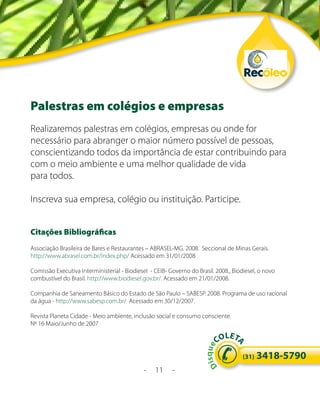 Palestras em colégios e empresas
Realizaremos palestras em colégios, empresas ou onde for
necessário para abranger o maior número possível de pessoas,
conscientizando todos da importância de estar contribuindo para
com o meio ambiente e uma melhor qualidade de vida
para todos.

Inscreva sua empresa, colégio ou instituição. Participe.


Citações Bibliográficas
Associação Brasileira de Bares e Restaurantes – ABRASEL-MG. 2008. Seccional de Minas Gerais.
http://www.abrasel.com.br/index.php/ Acessado em 31/01/2008

Comissão Executiva Interministerial - Biodiesel - CEIB- Governo do Brasil. 2008., Biodiesel, o novo
combustível do Brasil. http://www.biodiesel.gov.br/. Acessado em 21/01/2008.

Companhia de Saneamento Básico do Estado de São Paulo – SABESP. 2008. Programa de uso racional
da água - http://www.sabesp.com.br/ Acessado em 30/12/2007.

Revista Planeta Cidade - Meio ambiente, inclusão social e consumo consciente.
Nº 16 Maio/Junho de 2007
                                                                              LE
                                                                            CO T
                                                                                   A
                                                                        s q ue




                                                                                      (31)   3418-5790
                                                                      Di




                                             -    11     -
 