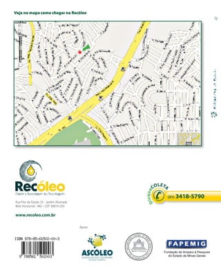 Veja no mapa como chegar na Recóleo




                                                                                   LE
                                                                                 CO T
                                                                                      A
                                                                             s q ue




                                                                                        (31)   3418-5790
                                                                           Di




Rua Flor da Paixão 35 - Jardim Alvorada
Belo Horizonte - MG - CEP 30810-250

www.recoleo.com.br                            ASSOCIAÇÃO DOS COLETADORES
                                                    DE ÓLEO VEGETAL



                                          Apoio:




                                                                                      Fundação de Amparo à Pesquisa
                                           ASSOCIAÇÃO DOS COLETADORES
                                                                                        do Estado de Minas Gerais
                                                 DE ÓLEO VEGETAL
 