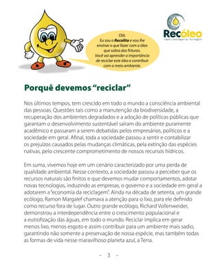 Olá.
                                Eu sou o Recolito e vou lhe
                               ensinar o que fazer com o óleo
                                   que sobra das frituras.
                              Você vai aprender a importância
                              de reciclar este óleo e contribuir
                                   com o meio ambiente.




Porquê devemos “reciclar”
Nos últimos tempos, tem crescido em todo o mundo a consciência ambiental
das pessoas. Questões tais como a manutenção da biodiversidade, a
recuperação dos ambientes degradados e a adoção de políticas públicas que
garantam o desenvolvimento sustentável saíram do ambiente puramente
acadêmico e passaram a serem debatidas pelos empresários, políticos e a
sociedade em geral. Afinal, toda a sociedade passou a sentir e contabilizar
os prejuízos causados pelas mudanças climáticas, pela extinção das espécies
nativas, pelo crescente comprometimento de nossos recursos hídricos.

Em suma, vivemos hoje em um cenário caracterizado por uma perda de
qualidade ambiental. Nesse contexto, a sociedade passou a perceber que os
recursos naturais são finitos e que devemos mudar comportamentos, adotar
novas tecnologias, induzindo as empresas, o governo e a sociedade em geral a
adotarem a “economia da reciclagem”. Ainda na década de setenta, um grande
ecólogo, Ramon Margalef chamava a atenção para o lixo, para ele definido
como recurso fora de lugar. Outro grande ecólogo, Richard Vollenweider,
demonstrou a interdependência entre o crescimento populacional e
a eutrofização das águas, em todo o mundo. Reciclar implica em gerar
menos lixo, menos esgoto e assim contribuir para um ambiente mais sadio,
garantindo não somente a preservação de nossa espécie, mas também todas
as formas de vida nesse maravilhoso planeta azul, a Terra.

                                -    3     -
 