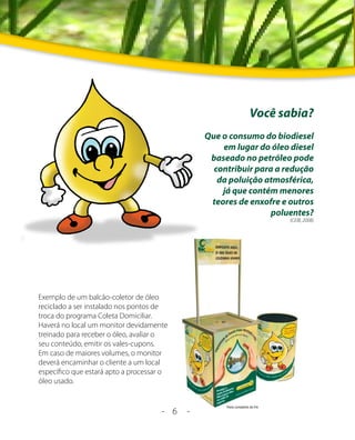 Você sabia?
                                                Que o consumo do biodiesel
                                                    em lugar do óleo diesel
                                                 baseado no petróleo pode
                                                  contribuir para a redução
                                                   da poluição atmosférica,
                                                    já que contém menores
                                                 teores de enxofre e outros
                                                                 poluentes?
                                                                     (CEIB, 2008)




Exemplo de um balcão-coletor de óleo
reciclado a ser instalado nos pontos de
troca do programa Coleta Domiciliar.
Haverá no local um monitor devidamente
treinado para receber o óleo, avaliar o
seu conteúdo, emitir os vales-cupons.
Em caso de maiores volumes, o monitor
deverá encaminhar o cliente a um local
específico que estará apto a processar o
óleo usado.


                                      - 6   -
 