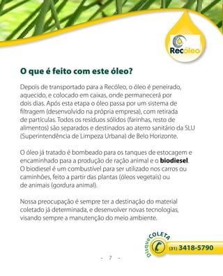 O que é feito com este óleo?
Depois de transportado para a Recóleo, o óleo é peneirado,
aquecido, e colocado em caixas, onde permanecerá por
dois dias. Após esta etapa o óleo passa por um sistema de
filtragem (desenvolvido na própria empresa), com retirada
de partículas. Todos os resíduos sólidos (farinhas, resto de
alimentos) são separados e destinados ao aterro sanitário da SLU
(Superintendência de Limpeza Urbana) de Belo Horizonte.

O óleo já tratado é bombeado para os tanques de estocagem e
encaminhado para a produção de ração animal e o biodiesel.
O biodiesel é um combustível para ser utilizado nos carros ou
caminhões, feito a partir das plantas (óleos vegetais) ou
de animais (gordura animal).

Nossa preocupação é sempre ter a destinação do material
coletado já determinada, e desenvolver novas tecnologias,
visando sempre a manutenção do meio ambiente.

                                                    LE
                                                  CO T
                                                       A
                                              s q ue




                                                         (31)   3418-5790
                                            Di




                             -   7   -
 