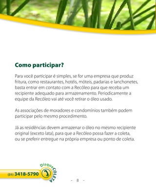 Como participar?
       Para você participar é simples, se for uma empresa que produz
       fritura, como restaurantes, hotéis, móteis, padarias e lanchonetes,
       basta entrar em contato com a Recóleo para que receba um
       recipiente adequado para armazenamento. Periodicamente a
       equipe da Recóleo vai até você retirar o óleo usado.

       As associações de moradores e condomínios também podem
       participar pelo mesmo procedimento.

       Já as residências devem armazenar o óleo no mesmo recipiente
       original (exceto lata), para que a Recóleo possa fazer a coleta,
       ou se preferir entregue na própria empresa ou ponto de coleta.




                     Disqu
                         eC




       3418-5790
                           OLE T




(31)
                                     -   8   -
                         A
 