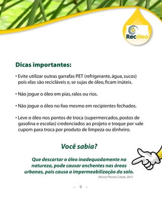 Dicas importantes:
• Evite utilizar outras garrafas PET (refrigerante, água, sucos)
  pois elas são recicláveis e, se sujas de óleo, ficam inúteis.

• Não jogue o óleo em pias, ralos ou rios.

• Não jogue o óleo no lixo mesmo em recipientes fechados.

• Leve o óleo nos pontos de troca (supermercados, postos de
  gasolina e escolas) credenciados ao projeto e troque por vale
  cupom para troca por produto de limpeza ou dinheiro.


                        Você sabia?
       Que descartar o óleo inadequadamente na
       natureza, pode causar enchentes nas áreas
    urbanas, pois causa a impermeabilização do solo.
                                             (Revista Planeta Cidade, 2007)


                              -   9   -
 