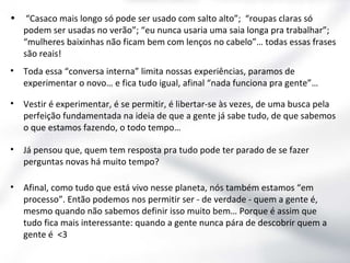 •

“Casaco mais longo só pode ser usado com salto alto”; “roupas claras só
podem ser usadas no verão”; “eu nunca usaria uma saia longa pra trabalhar”;
“mulheres baixinhas não ficam bem com lenços no cabelo”… todas essas frases
são reais!

•

Toda essa “conversa interna” limita nossas experiências, paramos de
experimentar o novo… e fica tudo igual, afinal “nada funciona pra gente”…

•

Vestir é experimentar, é se permitir, é libertar-se às vezes, de uma busca pela
perfeição fundamentada na ideia de que a gente já sabe tudo, de que sabemos
o que estamos fazendo, o todo tempo…

•

Já pensou que, quem tem resposta pra tudo pode ter parado de se fazer
perguntas novas há muito tempo?

•

Afinal, como tudo que está vivo nesse planeta, nós também estamos “em
processo”. Então podemos nos permitir ser - de verdade - quem a gente é,
mesmo quando não sabemos definir isso muito bem… Porque é assim que
tudo fica mais interessante: quando a gente nunca pára de descobrir quem a
gente é <3

 