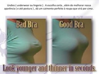 Undies ( underwear ou lingerie ) . A escolha certa , além de melhorar nossa
aparência ( e até postura ) , dá um caimento perfeito à roupa que virá por cima .

 