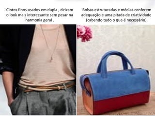 Cintos finos usados em dupla , deixam
o look mais interessante sem pesar na
harmonia geral .

Bolsas estruturadas e médias conferem
adequação e uma pitada de criatividade
(cabendo tudo o que é necessário).

 