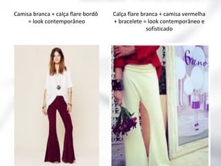 Camisa branca + calça flare bordô
= look contemporâneo

Calça flare branca + camisa vermelha
+ bracelete = look contemporâneo e
sofisticado

 