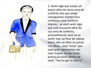 2. Vestir algo que esteja um
pouco além da nossa zona de
conforto mas que ainda
conseguimos manter essa
confiança, esse conforto
interno… se você vestir algo
que está muuuuito além da
sua zona de conforto,
provavelmente você vai se
sentir mal, vai ficar de cabeça
baixa, não vai olhar os outros
nos olhos… essa “coisa” que
você quer representar nas
suas roupas, no seu corpo,
precisa já existir dentro de
você. “You’ve got to own it.”

 