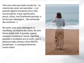 Tem uma coisa que todo mundo faz - na
maioria das vezes sem perceber - e só
quando alguém (corajoso) vem e fala
isso pra gente, é que a gente pára,
pensa, reluta, mas finalmente percebe: a
tal da auto-sabotagem… tão conhecida
das mulheres : )
No vestir, essa auto-sabotagem se
manifesta, na maioria das vezes, de uma
forma muito sutil: é quando a gente
começa a estabelecer tantas regrinhas
pessoais e condições pra se vestir, que o
processo todo começa a ficar MUITO
complicado - e consequentemente,
muito chato!

 