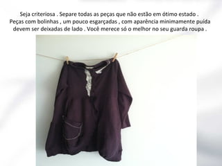 Seja criteriosa . Separe todas as peças que não estão em ótimo estado .
Peças com bolinhas , um pouco esgarçadas , com aparência minimamente puída
devem ser deixadas de lado . Você merece só o melhor no seu guarda roupa .

 