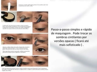 Passo-a-passo simples e rápido
de maquiagem . Pode trocar as
sombras cintilantes por
versões opacas ( ficará até
mais sofisticado ) .

 