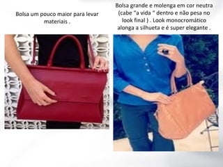 Bolsa um pouco maior para levar
materiais .

Bolsa grande e molenga em cor neutra
(cabe “a vida “ dentro e não pesa no
look final ) . Look monocromático
alonga a silhueta e é super elegante .

 