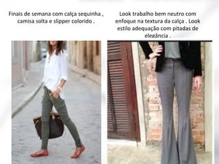 Finais de semana com calça sequinha ,
camisa solta e slipper colorido .

Look trabalho bem neutro com
enfoque na textura da calça . Look
estilo adequação com pitadas de
elegância .

 
