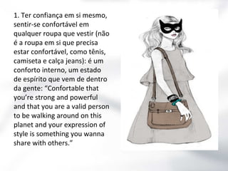 1. Ter confiança em si mesmo,
sentir-se confortável em
qualquer roupa que vestir (não
é a roupa em si que precisa
estar confortável, como tênis,
camiseta e calça jeans): é um
conforto interno, um estado
de espírito que vem de dentro
da gente: “Confortable that
you’re strong and powerful
and that you are a valid person
to be walking around on this
planet and your expression of
style is something you wanna
share with others.”

 