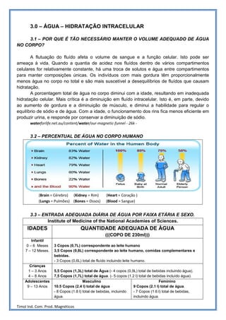 3.0 – ÁGUA – HIDRATAÇÃO INTRACELULAR

     3.1 – POR QUE É TÃO NECESSÁRIO MANTER O VOLUME ADEQUADO DE ÁGUA
NO CORPO?

       A flutuação do fluído afeta o volume de sangue e a função celular. Isto pode ser
ameaça à vida. Quando a quantia de acidez nos fluídos dentro de vários compartimentos
celulares for relativamente constante, há uma troca de solutos e água entre compartimentos
para manter composições únicas. Os indivíduos com mais gordura têm proporcionalmente
menos água no corpo no total e são mais suscetível a desequilíbrios de fluídos que causam
hidratação.
       A porcentagem total de água no corpo diminui com a idade, resultando em inadequada
hidratação celular. Mais crítica é a diminuição em fluído intracelular. Isto é, em parte, devido
ao aumento de gordura e a diminuição de músculo, e diminui a habilidade para regular o
equilíbrio de sódio e de água. Com a idade, o funcionamento dos rins fica menos eficiente em
produzir urina, e responde por conservar a diminuição de sódio.
       waterforlife.net.au/content/water/our-magnetic-funnel - 26k -


       3.2 – PERCENTUAL DE ÁGUA NO CORPO HUMANO




            (Brain = Cérebro) (Kidney = Rim)       (Heart = Coração )
            (Lungs = Pulmões) (Bones = Ossos)      (Blood = Sangue)


       3.3 – ENTRADA ADEQUADA DIÁRIA DE ÁGUA POR FAIXA ETÁRIA E SEXO.
               Institute of Medicine of the National Academies of Sciences.
     IDADES                        QUANTIDADE ADEQUADA DE ÁGUA
                                                  (((COPO DE 230ml)))
       Infantil
    0 – 6 Meses     3 Copos (0,7L) correspondente ao leite humano
    7 – 12 Meses.   3,5 Copos (0,8L) correspondente ao leite humano, comidas complementares e
                    bebidas.
                    - 3 Copos (0,6L) total de fluído incluindo leite humano.
      Crianças
     1 – 3 Anos     5,5 Copos (1,3L) total de Água (- 4 copos (0,9L) total de bebidas incluindo água).
     4 – 8 Anos     7,5 Copos (1,7L) total de água. (- 5 copos (1.2 l) total de bebidas incluído água).
    Adolescentes                      Masculino                                    Feminino
     9 – 13 Anos    10.5 Copos (2.4 l) total de água              9 Copos (2.1 l) total de água.
                    - 8 Copos (1.8 l) total de bebidas, incluindo - 7 Copos (1.6 l) total de bebidas,
                    água.                                         incluindo água.

Timol Ind. Com. Prod. Magnéticos
 