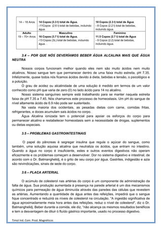 14 – 18 Anos   14 Copos (3.3 l) total de Água.                10 Copos (2.3 l) total de Água.
                    -11Copos (2.6 l) total de bebidas, incluindo   - 8 Copos (2.2 l) total de bebidas,
                    água.                                          incluindo água.
       Adulto                        Masculino                                    Feminino
    19 – 70+ Anos   16 Copos (3.7 l) total de Água.                11.5 Copos (2.7 l) total de Água
                    -13 Copos (3L) total de bebidas, incluindo     - 9 Copos (2.2) total de bebidas,
                    água. .                                        incluindo água.



    3.4 – POR QUE NÓS DEVERÍAMOS BEBER ÁGUA ALCALINA MAIS QUE ÁGUA
NEUTRA

       Nossos corpos funcionam melhor quando eles nem são muito ácidos nem muito
alcalinos. Nosso sangue tem que permanecer dentro de uma faixa muito estreita, pH 7.35.
Infelizmente, quase todos nós ficamos ácidos devido à dieta, bebidas e tensão, o psicológico e
a poluição.
       O grau de acidez ou alcalinidade de uma solução é medido em termos de um valor
conhecido como pH que varia de zero (0) no lado ácido para 14 no alcalino.
       Nosso sistema sanguíneo sempre está trabalhando para se manter naquela estreita
faixa de pH 7.35 a 7.45. Nós chamamos este processo de homeostasis. Um pH do sangue de
nível altamente ácido de 6.9 não pode ser sustentado.
       Na vasta maioria dos ocidentais, as pesadas dietas com carne, comidas fritas,
refrigerantes, e doces acumulam sais ácidos no corpo.
       Água Alcalina ionizada tem o potencial para apoiar os esforços do corpo para
permanecer alcalino e restabelecer homeostasis sem a necessidade de drogas, suplementos
ou dietas especiais.

       3.5 – PROBLEMAS GASTROINTESTINAIS

       O papel do pâncreas é segregar insulina que regula o açúcar do sangue, como
também, uma solução aquosa alcalina que neutraliza os ácidos, que entram no intestino.
Quando a água no corpo é insuficiente, estes e outros eventos digestivos não operam
eficazmente e os problemas começam a desenvolver. Dor no sistema digestivo e intestinal, de
acordo com o Dr. Batmanghelidj, é o grito de seu corpo por água. Gastrites, indigestão e azia
são reivindicações, sinais de sede do corpo.

       3.6 – PLACA ARTERIAL

       O acúmulo de colesterol nas artérias do corpo é um componente de administração da
falta de água. Sua produção aumentada à presença na parede arterial é um dos mecanismos
químicos para permeação de água diminuída através das paredes das células que revestem
as artérias. Aumentando a quantidade de água antes das refeições, impedirá que o sangue
fique concentrado e reduzirá os níveis de colesterol na circulação. “A ingestão significativa de
água aproximadamente meia hora antes das refeições, reduz o nível de colesterol", diz o Dr.
Batmanghelidj. Beber durante a comida, ele diz, “não alcança os mesmos resultados benéficos
e tem a desvantagem de diluir ó fluído gástrico importante, usado no processo digestivo.

Timol Ind. Com. Prod. Magnéticos
 