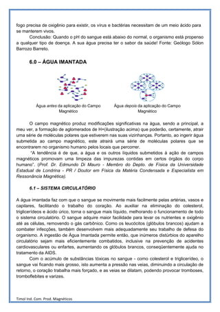 fogo precisa de oxigênio para existir, os vírus e bactérias necessitam de um meio ácido para
se manterem vivos.
      Conclusão: Quando o pH do sangue está abaixo do normal, o organismo está propenso
a qualquer tipo de doença. A sua água precisa ter o sabor da saúde! Fonte: Geólogo Sólon
Barrozo Barreto.


       6.0 – ÁGUA IMANTADA




           Água antes da aplicação do Campo     Água depois da aplicação do Campo
                      Magnético                             Magnético


      O campo magnético produz modificações significativas na água, sendo a principal, a
meu ver, a formação de aglomerados de H+(ilustração acima) que poderão, certamente, atrair
uma série de moléculas polares que estiverem nas suas vizinhanças. Portanto, ao ingerir água
submetida ao campo magnético, este atrairá uma série de moléculas polares que se
encontrarem no organismo humano pelos locais que percorrer.
       “A tendência é de que, a água e os outros líquidos submetidos à ação de campos
magnéticos promovam uma limpeza das impurezas contidas em certos órgãos do corpo
humano”. (Prof. Dr. Edmundo Di Mauro - Membro do Depto. de Física da Universidade
Estadual de Londrina - PR / Doutor em Física da Matéria Condensada e Especialista em
Ressonância Magnética).

       6.1 – SISTEMA CIRCULATÓRIO

A água imantada faz com que o sangue se movimente mais facilmente pelas artérias, vasos e
capilares, facilitando o trabalho do coração. Ao auxiliar na eliminação do colesterol,
triglicerídeos e ácido úrico, torna o sangue mais líquido, melhorando o funcionamento de todo
o sistema circulatório. O sangue adquire maior facilidade para levar os nutrientes e oxigênio
até as células, removendo o gás carbônico. Como os leucócitos (glóbulos brancos) ajudam a
combater infecções, também desenvolvem mais adequadamente seu trabalho de defesa do
organismo. A ingestão de Água Imantada permite então, que inúmeros distúrbios do aparelho
circulatório sejam mais eficientemente combatidos, inclusive na prevenção de acidentes
cardiovasculares ou enfartes, aumentando os glóbulos brancos, conseqüentemente ajuda no
tratamento da AIDS.
        Com o acúmulo de substâncias tóxicas no sangue - como colesterol e triglicerídeo, o
sangue vai ficando mais grosso, isto aumenta a pressão nas veias, diminuindo a circulação de
retorno, o coração trabalha mais forçado, e as veias se dilatam, podendo provocar tromboses,
tromboflebites e varizes.




Timol Ind. Com. Prod. Magnéticos
 