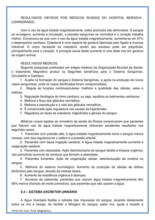 RESULTADOS OBTIDOS POR MÉDICOS RUSSOS DO HOSPITAL BEROZVA
(LENINGRADO)

        Com o uso da água tratada magneticamente, estes acúmulos são eliminados. O sangue
se re-oxigena, aumenta à circulação, a pressão sanguínea se normaliza e o coração trabalha
melhor. Comprovou-se que com o uso da água tratada magneticamente, aumenta-se em 87%
o desempenho cardíaco. Colesterol é uma espécie de gordura fabricada pelo fígado e mucosa
intestinal. O corpo necessita do colesterol, porém seu excesso pode ser prejudicial,
principalmente para o coração. A principal causa deste aumento é uma dieta rica em gordura
de origem animal.

       RESULTADOS MÉDICOS
       Segundo pesquisas publicadas em artigos médicos da Organização Mundial da Saúde,
o tratamento Magnético produz os Seguintes benefícios para o Sistema Sangüíneo,
Circulatório e Cardíaco:
       1. Auxilia na formação do sangue e Sistema Sangüíneo, e ajuda na produção de novos
vasos sanguíneos, onde os vasos danificados foram comprometidos;
       2. Regula as funções cardiovasculares: melhora a qualidade das células, veias e
artérias;
       3. Regulação fisiológica do ritmo cardíaco, ou seja, equilibra os batimentos cardíacos;
       4. Melhora o fluxo dos glóbulos vermelhos;
       5. Melhora a reprodução e a vida dos glóbulos vermelhos;
       6. É comprovada ação reguladora nas causas da hipertensão;
       7. Regulariza as taxas de colesterol, triglicérides e glicose do sangue.

        Médicos russos ligados ao ministério da saúde da Rússia comprovaram que pacientes
que fizeram uso da água tratada magneticamente obtiveram excelentes resultados nos
seguintes casos:
        1. Pacientes com pressão alta: A água tratada magneticamente torna o sangue menos
viscoso, com isso regulariza-se o calibre e a pressão arterial;
       2. Pacientes com baixa irrigação cerebral: A água tratada magneticamente aumenta a
oxigenação cerebral;
       3. Pacientes com obesidade: Ação desintoxicante do sangue facilita a limpeza orgânica,
não permitindo acúmulo de resíduos que formam a obesidade;
       4. Pacientes fumantes: Ação de oxigenação celular, desintoxicação da nicotina no
sangue;
       5. Melhoria do sistema imunológico: Aumento da produção de células de defesa
(linfócitos) pelo sangue, através da medula óssea;
       6. Aumento da resistência orgânica à doenças;
       7. Aumento da sobrevida: pacientes que usaram água tratada magneticamente têm
90% menos chances de morte prematura, que pacientes que não usaram a água.

       6.2 – SISTEMA EXCRETOR URINÁRIO

      A Água Imantada facilita a retirada das impurezas do sangue, atuando diretamente
sobre os rins e bexiga. Ao facilitar a filtragem do sangue, pelos rins, ajuda a impedir a

Timol Ind. Com. Prod. Magnéticos
 