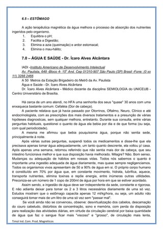 6.5 – ESTÔMAGO

       A ação terapêutica magnética da água melhora o processo de absorção dos nutrientes
ingeridos pelo organismo.
       1.    Equilibra o pH;
       2.    Facilita a Digestão;
       3.    Elimina a azia (queimação) e ardor estomacal;
       4.    Elimina o mau-hálito;

       7.0 – ÁGUA E SAÚDE - Dr. Ícaro Alves Alcântara

      IADI -Instituto Americano de Desenvolvimento Intelectual
      Av. Paulista, 648 -Bloco 4- 15o And. Cep 01310-907 São Paulo (SP) Brasil -Fone: (0 xx
11) 3288 2466
      A 50 Metros da Estação Brigadeiro do Metrô da Av. Paulista
      Água e Saúde - Dr. Ícaro Alves Alcântara
      Dr. Ícaro Alves Alcântara - Médico docente da disciplina SEMIOLOGIA do UNICEUB -
Centro Universitário de Brasília.

        Há cerca de um ano atendi, no HFA uma senhorita dos seus "quase" 30 anos com uma
enxaqueca bastante comum: Cefaléia (Dor de cabeça).
        A paciente relatava que já havia passado por Otorrinos, Oftalmo, Neuro, Clínico e até
endocrinologista, com as prescrições dos mais diversos tratamentos e a presunção de várias
hipóteses diagnosticas, sem qualquer melhora, entretanto. Durante sua consulta, entre várias
perguntas habituais, questionei o quanto de água ela bebia por dia e de que forma (ou seja,
com qual periodicidade).
        A mesma me afirmou que bebia pouquíssima água, porque não sentia sede,
principalmente à noite.
        Após várias outras perguntas, suspendi todos os medicamentos e disse-lhe que ela
precisava apenas tomar água adequadamente, um tanto quanto descrente, ela voltou p/ casa.
Após apenas uma semana, retornou referindo que não sentia mais dor de cabeça, que seu
intestino funcionava melhor e que sua disposição havia melhorado. Milagre? Não. Bom senso.
Mudanças ou adequação de hábitos em nossas vidas. Todos nós sabemos o quanto é
importante uma ingestão adequada de água diariamente, mas quase sempre negligenciamos.
Todos os organismos vivos apresentam de 50 a 90% de água em si. O próprio corpo humano
é constituído em 70% por água que, em constante movimento, hidrata, lubrifica, aquece,
transporta nutrientes, elimina toxinas e repõe energia, entre inúmeras outras utilidades.
Preconiza-se um número de 1 copo de 200ml de água por hora em que se estiver acordado.
        Assim sendo, a ingestão de água deve ser independente da sede, constante e rigorosa.
E não adianta deixar para tomar os 2 a 3 litros necessários diariamente de uma só vez.
Estudos mostram que o estômago capacita apenas 12 ml/kg/hora, ou seja, um adulto não
conseguirá tomar mais de um litro de uma só vez sem "passar mal".
        Se você ainda não se convenceu, observe: desvirtualização dos cabelos, descamação
do couro cabeludo, distúrbios de concentração, sono e memória, com perda da disposição
para realização das atividades diárias, em virtude da circulação cerebral por baixa quantidade
de água que faz o sangue ficar mais "viscoso" e "grosso", de circulação mais lenta,
Timol Ind. Com. Prod. Magnéticos
 