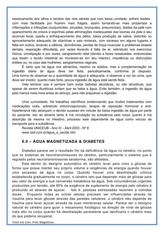 ressecamento dos olhos e tecidos das vias aéreas que com baixa umidade, sofrem lesões
com mais facilidade por ficarem mais frágeis, assim tornando-se mais propensos a
inflamações e infecções (conjuntivites, sinusites, bronquites, pneumonias), lesões da pele com
aparecimento de cravos e espinhas pelas eliminações inadequadas das toxinas via pele e seu
acúmulo local, queda e enfraquecimento dos pêlos, baixa produção de saliva, distúrbio no
aproveitamento adequado de vitaminas e sais minerais, com excesso em alguns lugares e
falta em outros, levando a cãibras, dormências, perdas de força muscular e problemas ósseos
dentais, respiração dificultada, por vezes levando à falta de ar, sobretudo nos exercícios
físicos, constipação e por vezes, sangramento retal (devido a fezes ressecadas, endurecidas
que lesam o tecido intestinal ao moverem-se em seu interior), impotência ou disfunções
eréteis ou, no caso das mulheres, sangramentos vaginais.
       É certo que há água nos alimentos, mesmo os sólidos, mas a complementação da
ingestão diária de água deve ser feita, periodicamente, conforme já disposto.
Uma forma de observar se a quantidade de água é adequada, é observar a cor da urina, que
deve ser incolor, quanto mais forte, pouca ingestão de água está sendo feita.
       Vale lembrar que é sempre bom evitar bebidas alcoólicas, ou não alcoólicas, que
apesar de serem diuréticas evitam que se beba a água. Evite também, a ingestão de água
pelo menos meia hora antes do almoço, para não prejudicar a digestão.

       Uma curiosidade: Há trabalhos científicos evidenciando que muitos tratamentos com
medicações orais, sobretudo anticoncepcionais, terapia de reposição hormonal e anti-
hipertensiva não alcançam o devido sucesso em virtude da baixa ingestão de água por parte
do paciente; isto se deveria tanto à má circulação da substância pelo corpo quanto à má
absorção da mesma no intestino, processo este dependente da água como veículo de
transporte para a substância.
       Revista UNICEUB - Ano IV - Abril 2003 - Nº 8
       www.iadi.com.br/água_e_saúde.htm

       8.0 – ÁGUA MAGNETIZADA & DIABETES

       Diabetes parece ser o resultado fim da deficiência de água no cérebro, no ponto
que os sistemas de neurotransmissores do cérebro, particularmente o sistema que é
regulado pelos neurotransmissores seratonina, são afetados.
       Está dentro do desígnio automático do cérebro levar para cima a glicose de
forma que possa manter seu próprio volume e exigências de energia quando houver
uma escassez de água no corpo. Quando houver uma desidratação crônica
estabelecida gradualmente no corpo, o cérebro tem que depender mais de glicose para
seu valor de energia e sua conversão metabólica da água. Sob circunstâncias urgentes
produzidas por tensão, até 85% da exigência de suplemento de energia pelo cérebro é
produzido só através de açúcar.      Isto é, pessoas estressadas recorrem a comidas
doces. Enquanto todas as outras células precisam ser influenciadas através de
insulina para levar glicose através das paredes celulares, o cérebro não depende de
insulina para levar açúcar através de suas membranas celular. Parece ser o desígnio
natural do cérebro para guiar o mecanismo fisiológico na direção de nível de glicose
mais alto no corpo quando há desidratação persistente que danificaria o cérebro mais
do que poderia recuperar.
Timol Ind. Com. Prod. Magnéticos
 