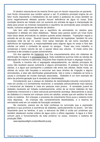 O cérebro ressuscita-se da mesma forma que um doutor ressuscita um paciente
com fluído intravenoso que contém açúcar e sal. O problema principal origina de um
fator muito importante o metabolismo do sal (sódio e potássio) do corpo também se
torna negativamente afetado quando houver deficiência de água no corpo. Esta
condição deveria ser tratada com um aumento em entrada de água e manipulação de
dieta para prover os minerais necessários e equilíbrio de aminoácido para conserto de
tecido, inclusive exigências de tecido do cérebro.
       Isto tem sido mostrado que o equilíbrio de aminoácido no cérebro para
tryptophan é afetado em ratos diabéticos. Nesse caso parece existir um nível muito
mais baixo deste aminoácido no cérebro quando existe diabetes. Tryptophan regula a
entrada de sal do corpo. Quando houver deficiência de tryptophan, também há uma
escassez total de sal no corpo. Com baixa retenção de sal como resultado de
deficiência de tryptophan, a responsabilidade para segurar água no corpo e fora das
células cai sobre o conteúdo de açúcar no sangue. Fazer seu novo trabalho, e
compensar o baixo volume de sal, o açúcar eleva seu volume. O modo como isto
acontece é tão simples é quase extraordinário.
       Um dos agentes de histamina que fica crescentemente ativo em sistemas de
distribuição de água é a prostaglandina E. Esta substância química inibe as células de
fabricação de insulina no pâncreas, enquanto lhes impede de fazer e segregar insulina.
       Quando a insulina não é segregada adequadamente, as células principais do
corpo não recebem açúcar suficiente e alguns aminoácidos. O potássio fica fora das
células, e a água que acompanha o potássio não entra nas células, Deste modo, as
células do corpo são forçadas a renunciar aos seus direitos de irrigação e alguns
aminoácidos, e elas são danificadas gradualmente. Isto é como o diabetes se torna a
causa e condições de muitas doenças associadas. Diabetes é um bom exemplo de
dano da próxima-geração que é causado por desidratação.
       Considerando que o ataque do diabetes de desidratação-induzida comumente é
visto em ancião e é normalmente reversível, a variedade estruturalmente mais danosa
e irreversível de diabetes é vista em pessoas mais jovens. A variedade juvenil de
diabetes necessita ser tratada cuidadosamente, antes de se tornar diabetes do tipo
totalmente irreversível e o dano estrutural permanente aconteça. Basicamente a causa
do diabetes é a mesma em crianças como em adultos, exceto que em adultos há mais
revés no sistema. Em crianças, o processo de crescimento físico puxa o sistema muito
mais depressa.      As crianças são constantemente desidratadas, e a reserva de
aminoácido está em um estado de flutuação constante.
       No momento, parece ser de total confiança na convicção que a expressão
genética é que promove a ocorrência de diabetes, particularmente no jovem. Um fato
importante para se lembrar, é que, a estrutura de DNA é unida por proteínas que
também obedecem muitas ordens de água como o último regulador. A água é o fator
comum para o funcionamento de toda proteína no corpo, inclusive o sistema de
produção DNA.
       www.lapislazulilight.com/profiles/drLai.php




Timol Ind. Com. Prod. Magnéticos
 