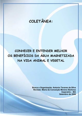 COLETÂNEA:




             CONHECER E ENTENDER MELHOR
  OS BENEFÍCIOS DA ÁGUA MAGNETIZADA
                 NA VIDA ANIMAL E VEGETAL




                                    Busca e Organização: Antonio Tavares da Silva
                                     Revisão: Maria da Conceição Moreno Barbosa
                                                                  Imperatriz – MA
                                                               Setembro de 2008




Timol Ind. Com. Prod. Magnéticos
 