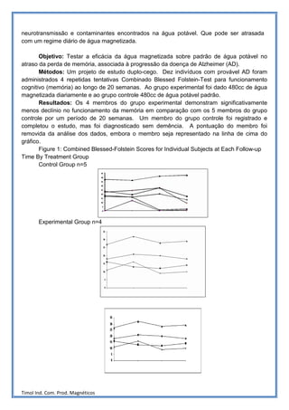 neurotransmissão e contaminantes encontrados na água potável. Que pode ser atrasada
com um regime diário de água magnetizada.

       Objetivo: Testar a eficácia da água magnetizada sobre padrão de água potável no
atraso da perda de memória, associada à progressão da doença de Alzheimer (AD).
       Métodos: Um projeto de estudo duplo-cego. Dez indivíduos com provável AD foram
administrados 4 repetidas tentativas Combinado Blessed Folstein-Test para funcionamento
cognitivo (memória) ao longo de 20 semanas. Ao grupo experimental foi dado 480cc de água
magnetizada diariamente e ao grupo controle 480cc de água potável padrão.
       Resultados: Os 4 membros do grupo experimental demonstram significativamente
menos declínio no funcionamento da memória em comparação com os 5 membros do grupo
controle por um período de 20 semanas. Um membro do grupo controle foi registrado e
completou o estudo, mas foi diagnosticado sem demência. A pontuação do membro foi
removida da análise dos dados, embora o membro seja representado na linha de cima do
gráfico.
       Figure 1: Combined Blessed-Folstein Scores for Individual Subjects at Each Follow-up
Time By Treatment Group
       Control Group n=5




       Experimental Group n=4




Timol Ind. Com. Prod. Magnéticos
 
