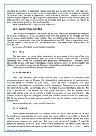 elevados de colesterol e obesidade nesses pacientes que eu acompanhei. Isto pode ser
explicado pelo excesso de gordura corporal e peroxidase tornando-se vulneráveis à produção
de radicais livres, levando a hipertensão, arteriosclerose e diabetes. Seguindo o que eu
conheço sobre o papel que a água magnética desempenha na redução dos níveis de gorduras
saturadas através do seu processo natural de ionização, senti que recomendar um regime de
água magnetizada, era digno de experimentação.
       www.magnetfoundation.org/groups/biomagnetics

       10.4 – COLESTEROL ELEVADO

       Um caso que acompanhei: um homem de 36 anos, com níveis elevados de colesterol
ao longo de muitos anos. Seu nível estava entre 350 e 400 quando ele foi indicado para mim
por um colega, que foi também o seu médico. Após um mês bebendo 8 onças, três vezes por
dia de água magnetizada, o seu nível de colesterol caiu para 280. Após a sua próxima visita,
um mês depois, o nível foi de 220. Sua próxima visita, três meses mais tarde mostrou um
nível de 160.
       www.magnetfoundation.org/groups/biomagnetics

       10.5 – PELE

       Até este ponto, eu nunca tinha considerado se essa água poderia ser eficaz com
transtorno na pele, especialmente algo tão grave e crônica como psoríase. Estamos
realizando mais testes em pacientes com problemas dermatológicos. Também estou
convencido de que esta água magnetizada natural funciona como um desintoxicador das
células, o que poderia contar para as diferenças observadas nos indivíduos em estudo.
        www.magnetfoundation.org/groups/biomagnetics

       10.6 – ENXAQUECA

       Este caso envolveu uma mulher com 45 anos, com história de tratamento para
enxaqueca desde a idade de 10 anos. Ela relatou efeitos colaterais graves de medicamentos,
incluindo perda de memória de curto prazo. Antes de iniciar o programa com água
magnetizada, ela relatou ter dor de cabeça quase diariamente. Ela acredita que a medicação
não estava funcionando. Ela começou a beber 16 onças de água magnetizada cada dia. No
final do primeiro ciclo de estudos, um mês depois, ela relatou que as cefaléias foram
ocorrendo apenas uma vez por semana e muito menos grave do que anteriormente. Ela
continua com esta água em um regime diário e tem relatado a diminuição de sua enxaqueca.
Ela diz que precisa tomar Advil apenas quando ocorre dor de cabeça, o que parece estar
funcionando.
       www.magnetfoundation.org/groups/biomagnetics

       10.7 – CÂNCER

        Tenho estado envolvido com dois notáveis casos de câncer. Uma mulher de 74 anos
foi inicialmente diagnosticada com uma muito rara neuro-endócrino carcinóide em finais de
Outubro, 2000. Ela não estava sendo tratando inicialmente, no entanto, devido aos níveis
extremamente elevados de seratonina. Foi dado a ela interferon-B injetável. O nível de
seratonina continuou elevado e foi se tornando mais sintomático. Em abril de 2000, Pedi-lhe
que bebesse duas garrafas de água magnetizada (Nariwa) por dia e ela concordou. Após

Timol Ind. Com. Prod. Magnéticos
 