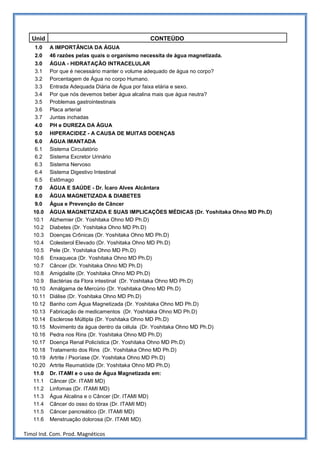 Unid                                          CONTEÚDO
    1.0    A IMPORTÂNCIA DA ÁGUA
    2.0    46 razões pelas quais o organismo necessita de água magnetizada.
    3.0    ÁGUA - HIDRATAÇÃO INTRACELULAR
    3.1    Por que é necessário manter o volume adequado de água no corpo?
    3.2    Porcentagem de Água no corpo Humano.
    3.3    Entrada Adequada Diária de Água por faixa etária e sexo.
    3.4    Por que nós devemos beber água alcalina mais que água neutra?
    3.5    Problemas gastrointestinais
    3.6    Placa arterial
    3.7    Juntas inchadas
    4.0    PH e DUREZA DA ÁGUA
    5.0    HIPERACIDEZ - A CAUSA DE MUITAS DOENÇAS
    6.0    ÁGUA IMANTADA
    6.1    Sistema Circulatório
    6.2    Sistema Excretor Urinário
    6.3    Sistema Nervoso
    6.4    Sistema Digestivo Intestinal
    6.5    Estômago
    7.0    ÁGUA E SAÚDE - Dr. Ícaro Alves Alcântara
    8.0    ÁGUA MAGNETIZADA & DIABETES
    9.0    Água e Prevenção de Câncer
    10.0   ÁGUA MAGNETIZADA E SUAS IMPLICAÇÕES MÉDICAS (Dr. Yoshitaka Ohno MD Ph.D)
    10.1   Alzhemier (Dr. Yoshitaka Ohno MD Ph.D)
    10.2   Diabetes (Dr. Yoshitaka Ohno MD Ph.D)
    10.3   Doenças Crônicas (Dr. Yoshitaka Ohno MD Ph.D)
    10.4   Colesterol Elevado (Dr. Yoshitaka Ohno MD Ph.D)
    10.5   Pele (Dr. Yoshitaka Ohno MD Ph.D)
    10.6   Enxaqueca (Dr. Yoshitaka Ohno MD Ph.D)
    10.7   Câncer (Dr. Yoshitaka Ohno MD Ph.D)
    10.8   Amigdalite (Dr. Yoshitaka Ohno MD Ph.D)
    10.9   Bactérias da Flora intestinal (Dr. Yoshitaka Ohno MD Ph.D)
   10.10   Amálgama de Mercúrio (Dr. Yoshitaka Ohno MD Ph.D)
   10.11   Diálise (Dr. Yoshitaka Ohno MD Ph.D)
   10.12   Banho com Água Magnetizada (Dr. Yoshitaka Ohno MD Ph.D)
   10.13   Fabricação de medicamentos (Dr. Yoshitaka Ohno MD Ph.D)
   10.14   Esclerose Múltipla (Dr. Yoshitaka Ohno MD Ph.D)
   10.15   Movimento da água dentro da célula (Dr. Yoshitaka Ohno MD Ph.D)
   10.16   Pedra nos Rins (Dr. Yoshitaka Ohno MD Ph.D)
   10.17   Doença Renal Policística (Dr. Yoshitaka Ohno MD Ph.D)
   10.18   Tratamento dos Rins (Dr. Yoshitaka Ohno MD Ph.D)
   10.19   Artrite / Psoríase (Dr. Yoshitaka Ohno MD Ph.D)
   10.20   Artrite Reumatóide (Dr. Yoshitaka Ohno MD Ph.D)
    11.0   Dr. ITAMI e o uso de Água Magnetizada em:
    11.1   Câncer (Dr. ITAMI MD)
    11.2   Linfomas (Dr. ITAMI MD)
    11.3   Água Alcalina e o Câncer (Dr. ITAMI MD)
    11.4   Câncer do osso do tórax (Dr. ITAMI MD)
    11.5   Câncer pancreático (Dr. ITAMI MD)
    11.6   Menstruação dolorosa (Dr. ITAMI MD)

Timol Ind. Com. Prod. Magnéticos
 